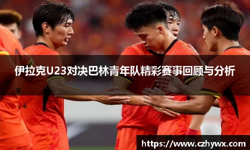 伊拉克U23对决巴林青年队精彩赛事回顾与分析