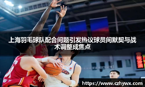 上海羽毛球队配合问题引发热议球员间默契与战术调整成焦点